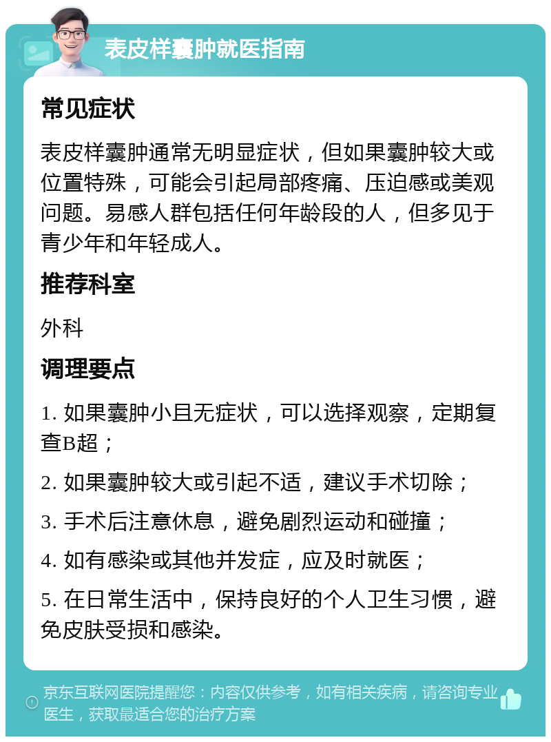 表皮样囊肿就医指南 常见症状 表皮样囊肿通常无明显症状，但如果囊肿较大或位置特殊，可能会引起局部疼痛、压迫感或美观问题。易感人群包括任何年龄段的人，但多见于青少年和年轻成人。 推荐科室 外科 调理要点 1. 如果囊肿小且无症状，可以选择观察，定期复查B超； 2. 如果囊肿较大或引起不适，建议手术切除； 3. 手术后注意休息，避免剧烈运动和碰撞； 4. 如有感染或其他并发症，应及时就医； 5. 在日常生活中，保持良好的个人卫生习惯，避免皮肤受损和感染。