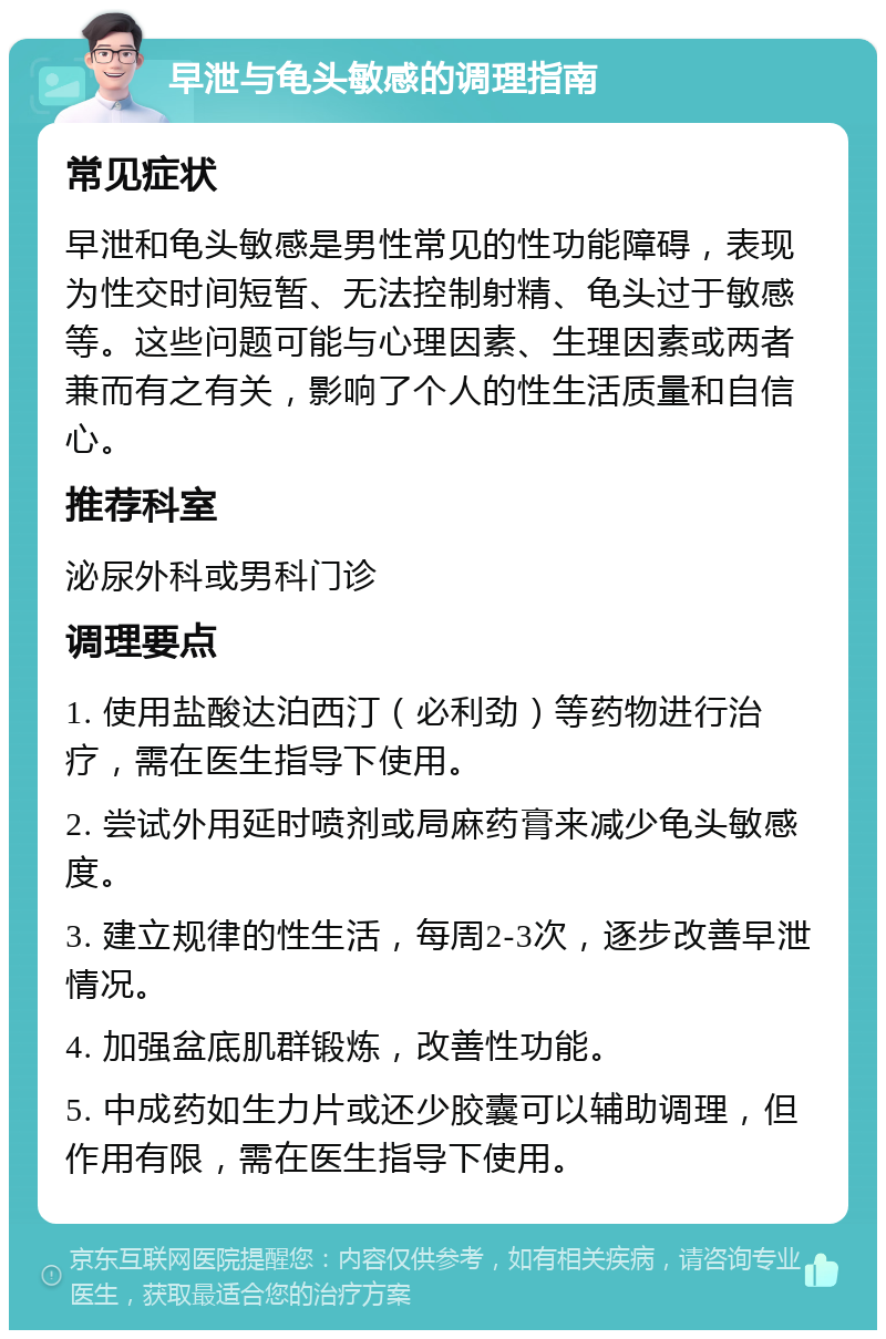 早泄与龟头敏感的调理指南 常见症状 早泄和龟头敏感是男性常见的性功能障碍，表现为性交时间短暂、无法控制射精、龟头过于敏感等。这些问题可能与心理因素、生理因素或两者兼而有之有关，影响了个人的性生活质量和自信心。 推荐科室 泌尿外科或男科门诊 调理要点 1. 使用盐酸达泊西汀（必利劲）等药物进行治疗，需在医生指导下使用。 2. 尝试外用延时喷剂或局麻药膏来减少龟头敏感度。 3. 建立规律的性生活，每周2-3次，逐步改善早泄情况。 4. 加强盆底肌群锻炼，改善性功能。 5. 中成药如生力片或还少胶囊可以辅助调理，但作用有限，需在医生指导下使用。