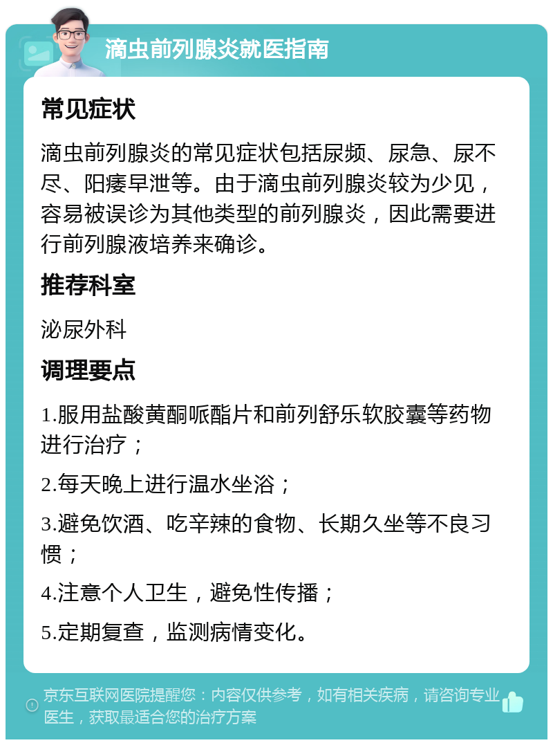 滴虫前列腺炎就医指南 常见症状 滴虫前列腺炎的常见症状包括尿频、尿急、尿不尽、阳痿早泄等。由于滴虫前列腺炎较为少见，容易被误诊为其他类型的前列腺炎，因此需要进行前列腺液培养来确诊。 推荐科室 泌尿外科 调理要点 1.服用盐酸黄酮哌酯片和前列舒乐软胶囊等药物进行治疗； 2.每天晚上进行温水坐浴； 3.避免饮酒、吃辛辣的食物、长期久坐等不良习惯； 4.注意个人卫生，避免性传播； 5.定期复查，监测病情变化。