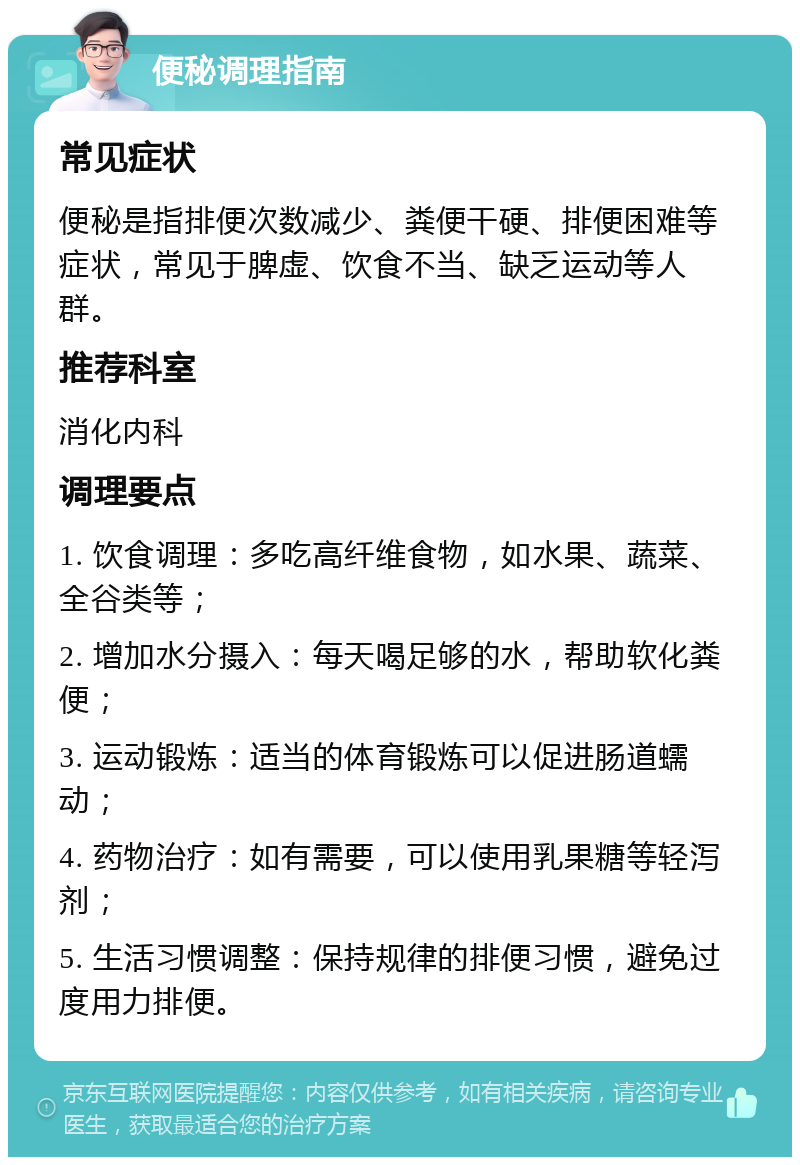 便秘调理指南 常见症状 便秘是指排便次数减少、粪便干硬、排便困难等症状，常见于脾虚、饮食不当、缺乏运动等人群。 推荐科室 消化内科 调理要点 1. 饮食调理：多吃高纤维食物，如水果、蔬菜、全谷类等； 2. 增加水分摄入：每天喝足够的水，帮助软化粪便； 3. 运动锻炼：适当的体育锻炼可以促进肠道蠕动； 4. 药物治疗：如有需要，可以使用乳果糖等轻泻剂； 5. 生活习惯调整：保持规律的排便习惯，避免过度用力排便。