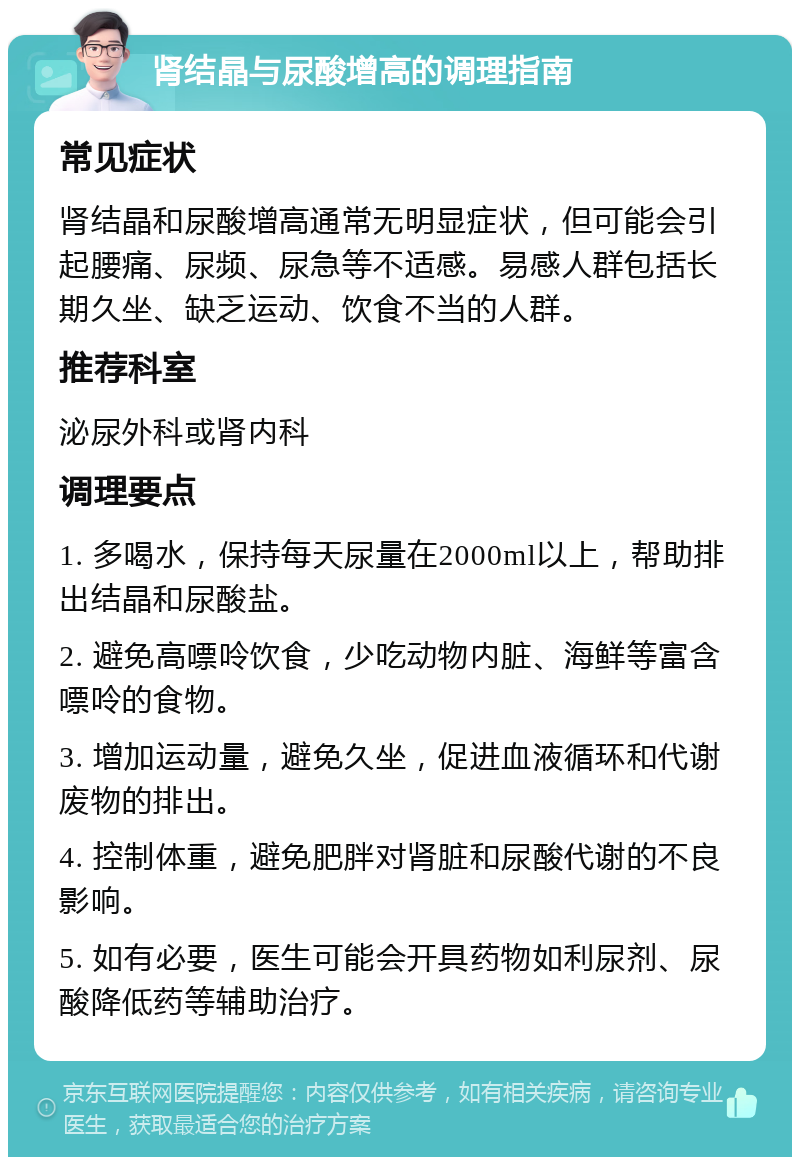 肾结晶与尿酸增高的调理指南 常见症状 肾结晶和尿酸增高通常无明显症状，但可能会引起腰痛、尿频、尿急等不适感。易感人群包括长期久坐、缺乏运动、饮食不当的人群。 推荐科室 泌尿外科或肾内科 调理要点 1. 多喝水，保持每天尿量在2000ml以上，帮助排出结晶和尿酸盐。 2. 避免高嘌呤饮食，少吃动物内脏、海鲜等富含嘌呤的食物。 3. 增加运动量，避免久坐，促进血液循环和代谢废物的排出。 4. 控制体重，避免肥胖对肾脏和尿酸代谢的不良影响。 5. 如有必要，医生可能会开具药物如利尿剂、尿酸降低药等辅助治疗。