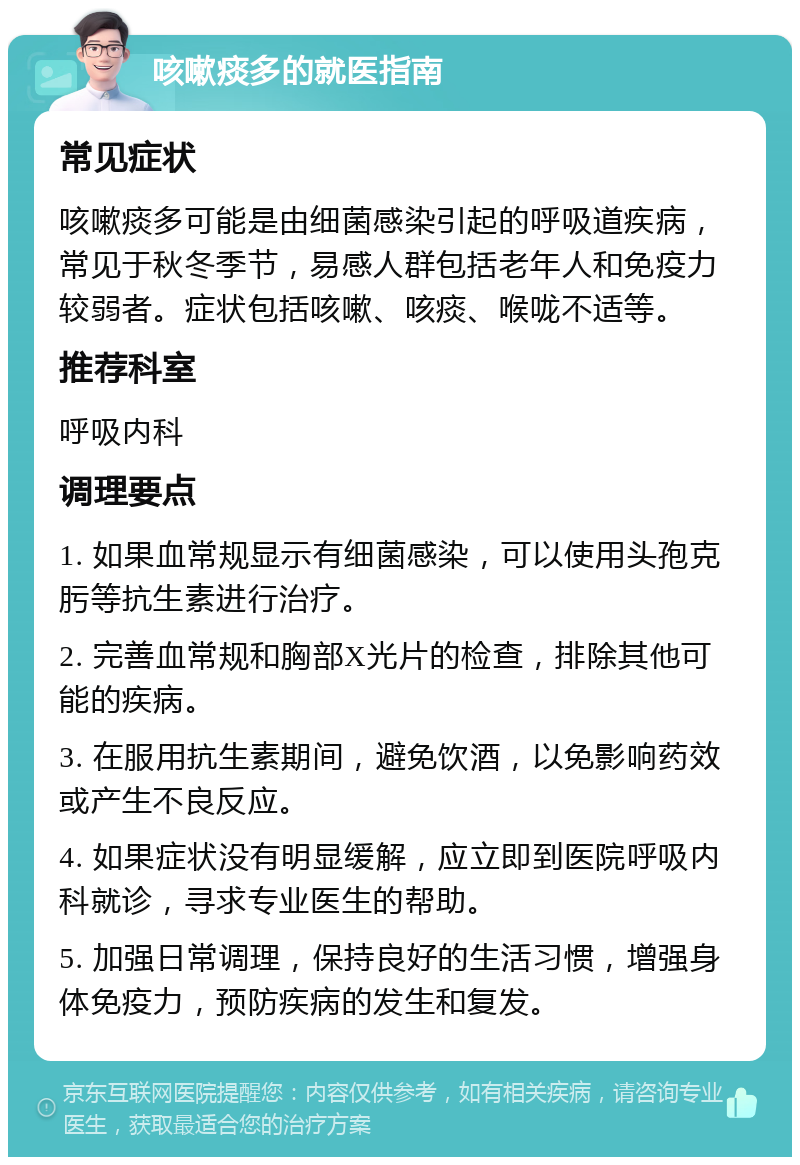 咳嗽痰多的就医指南 常见症状 咳嗽痰多可能是由细菌感染引起的呼吸道疾病，常见于秋冬季节，易感人群包括老年人和免疫力较弱者。症状包括咳嗽、咳痰、喉咙不适等。 推荐科室 呼吸内科 调理要点 1. 如果血常规显示有细菌感染，可以使用头孢克肟等抗生素进行治疗。 2. 完善血常规和胸部X光片的检查，排除其他可能的疾病。 3. 在服用抗生素期间，避免饮酒，以免影响药效或产生不良反应。 4. 如果症状没有明显缓解，应立即到医院呼吸内科就诊，寻求专业医生的帮助。 5. 加强日常调理，保持良好的生活习惯，增强身体免疫力，预防疾病的发生和复发。