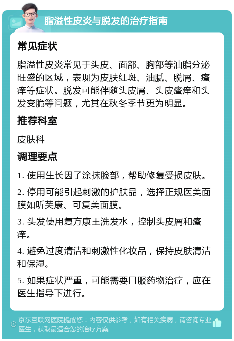 脂溢性皮炎与脱发的治疗指南 常见症状 脂溢性皮炎常见于头皮、面部、胸部等油脂分泌旺盛的区域，表现为皮肤红斑、油腻、脱屑、瘙痒等症状。脱发可能伴随头皮屑、头皮瘙痒和头发变脆等问题，尤其在秋冬季节更为明显。 推荐科室 皮肤科 调理要点 1. 使用生长因子涂抹脸部，帮助修复受损皮肤。 2. 停用可能引起刺激的护肤品，选择正规医美面膜如昕芙康、可复美面膜。 3. 头发使用复方康王洗发水，控制头皮屑和瘙痒。 4. 避免过度清洁和刺激性化妆品，保持皮肤清洁和保湿。 5. 如果症状严重，可能需要口服药物治疗，应在医生指导下进行。