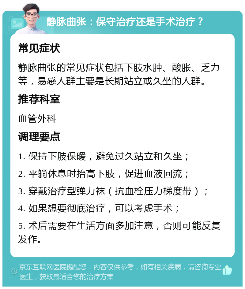 静脉曲张：保守治疗还是手术治疗？ 常见症状 静脉曲张的常见症状包括下肢水肿、酸胀、乏力等，易感人群主要是长期站立或久坐的人群。 推荐科室 血管外科 调理要点 1. 保持下肢保暖，避免过久站立和久坐； 2. 平躺休息时抬高下肢，促进血液回流； 3. 穿戴治疗型弹力袜（抗血栓压力梯度带）； 4. 如果想要彻底治疗，可以考虑手术； 5. 术后需要在生活方面多加注意，否则可能反复发作。