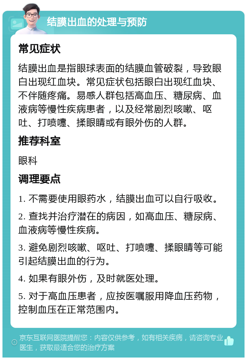 结膜出血的处理与预防 常见症状 结膜出血是指眼球表面的结膜血管破裂，导致眼白出现红血块。常见症状包括眼白出现红血块、不伴随疼痛。易感人群包括高血压、糖尿病、血液病等慢性疾病患者，以及经常剧烈咳嗽、呕吐、打喷嚏、揉眼睛或有眼外伤的人群。 推荐科室 眼科 调理要点 1. 不需要使用眼药水，结膜出血可以自行吸收。 2. 查找并治疗潜在的病因，如高血压、糖尿病、血液病等慢性疾病。 3. 避免剧烈咳嗽、呕吐、打喷嚏、揉眼睛等可能引起结膜出血的行为。 4. 如果有眼外伤，及时就医处理。 5. 对于高血压患者，应按医嘱服用降血压药物，控制血压在正常范围内。