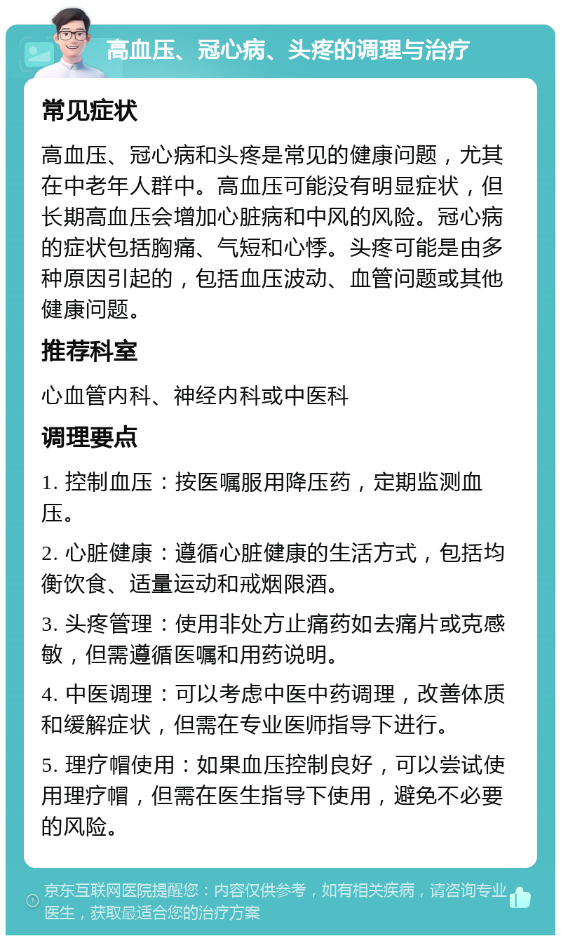 高血压、冠心病、头疼的调理与治疗 常见症状 高血压、冠心病和头疼是常见的健康问题，尤其在中老年人群中。高血压可能没有明显症状，但长期高血压会增加心脏病和中风的风险。冠心病的症状包括胸痛、气短和心悸。头疼可能是由多种原因引起的，包括血压波动、血管问题或其他健康问题。 推荐科室 心血管内科、神经内科或中医科 调理要点 1. 控制血压：按医嘱服用降压药，定期监测血压。 2. 心脏健康：遵循心脏健康的生活方式，包括均衡饮食、适量运动和戒烟限酒。 3. 头疼管理：使用非处方止痛药如去痛片或克感敏，但需遵循医嘱和用药说明。 4. 中医调理：可以考虑中医中药调理，改善体质和缓解症状，但需在专业医师指导下进行。 5. 理疗帽使用：如果血压控制良好，可以尝试使用理疗帽，但需在医生指导下使用，避免不必要的风险。