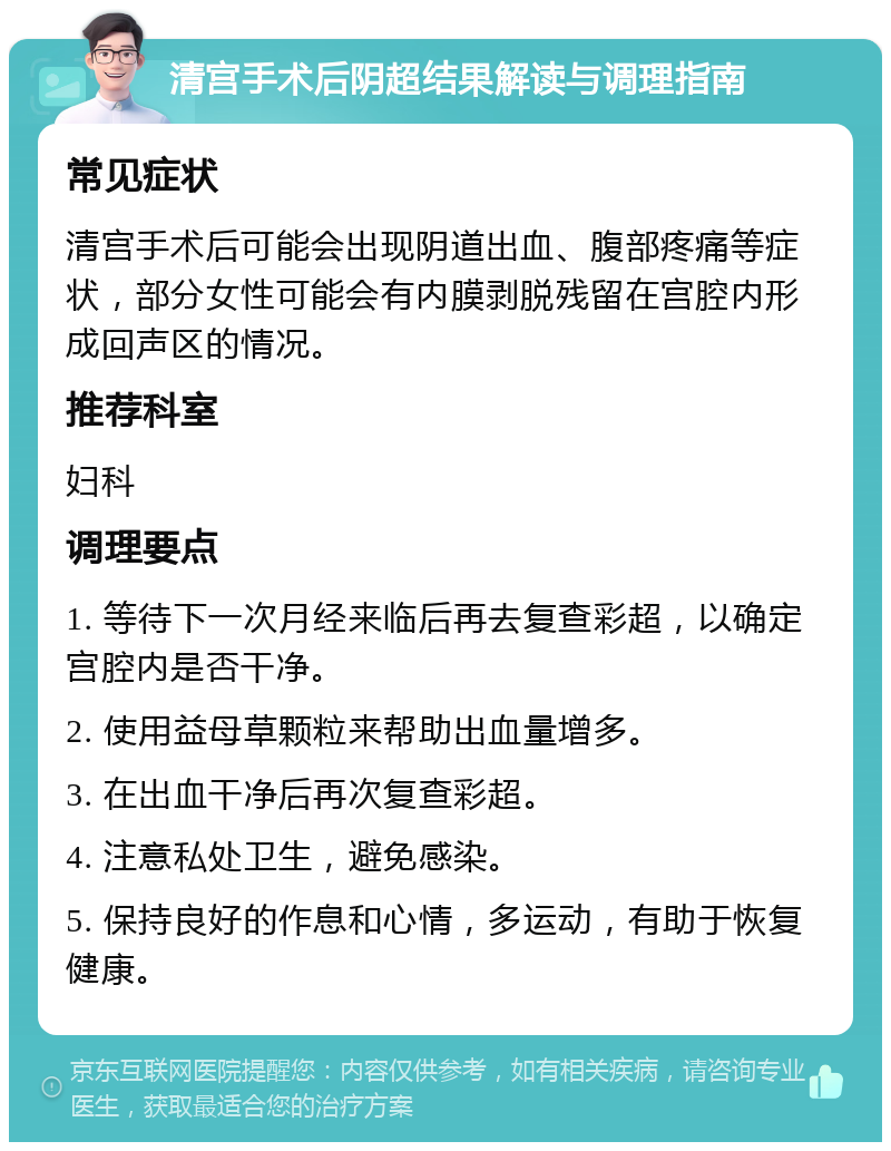 清宫手术后阴超结果解读与调理指南 常见症状 清宫手术后可能会出现阴道出血、腹部疼痛等症状，部分女性可能会有内膜剥脱残留在宫腔内形成回声区的情况。 推荐科室 妇科 调理要点 1. 等待下一次月经来临后再去复查彩超，以确定宫腔内是否干净。 2. 使用益母草颗粒来帮助出血量增多。 3. 在出血干净后再次复查彩超。 4. 注意私处卫生，避免感染。 5. 保持良好的作息和心情，多运动，有助于恢复健康。