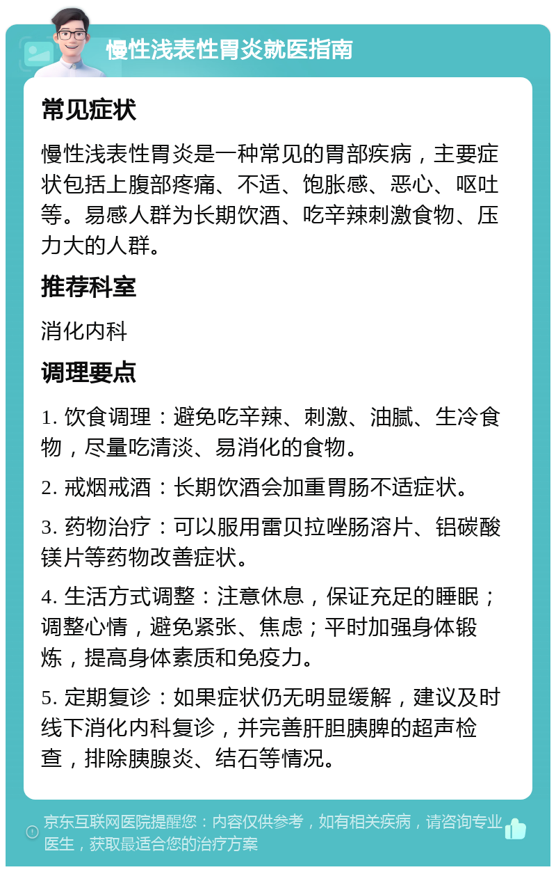 慢性浅表性胃炎就医指南 常见症状 慢性浅表性胃炎是一种常见的胃部疾病，主要症状包括上腹部疼痛、不适、饱胀感、恶心、呕吐等。易感人群为长期饮酒、吃辛辣刺激食物、压力大的人群。 推荐科室 消化内科 调理要点 1. 饮食调理：避免吃辛辣、刺激、油腻、生冷食物，尽量吃清淡、易消化的食物。 2. 戒烟戒酒：长期饮酒会加重胃肠不适症状。 3. 药物治疗：可以服用雷贝拉唑肠溶片、铝碳酸镁片等药物改善症状。 4. 生活方式调整：注意休息，保证充足的睡眠；调整心情，避免紧张、焦虑；平时加强身体锻炼，提高身体素质和免疫力。 5. 定期复诊：如果症状仍无明显缓解，建议及时线下消化内科复诊，并完善肝胆胰脾的超声检查，排除胰腺炎、结石等情况。