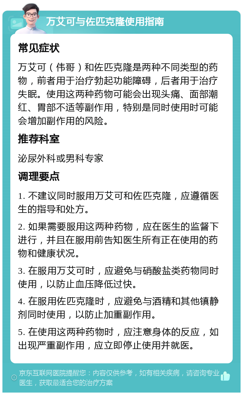 万艾可与佐匹克隆使用指南 常见症状 万艾可（伟哥）和佐匹克隆是两种不同类型的药物，前者用于治疗勃起功能障碍，后者用于治疗失眠。使用这两种药物可能会出现头痛、面部潮红、胃部不适等副作用，特别是同时使用时可能会增加副作用的风险。 推荐科室 泌尿外科或男科专家 调理要点 1. 不建议同时服用万艾可和佐匹克隆，应遵循医生的指导和处方。 2. 如果需要服用这两种药物，应在医生的监督下进行，并且在服用前告知医生所有正在使用的药物和健康状况。 3. 在服用万艾可时，应避免与硝酸盐类药物同时使用，以防止血压降低过快。 4. 在服用佐匹克隆时，应避免与酒精和其他镇静剂同时使用，以防止加重副作用。 5. 在使用这两种药物时，应注意身体的反应，如出现严重副作用，应立即停止使用并就医。