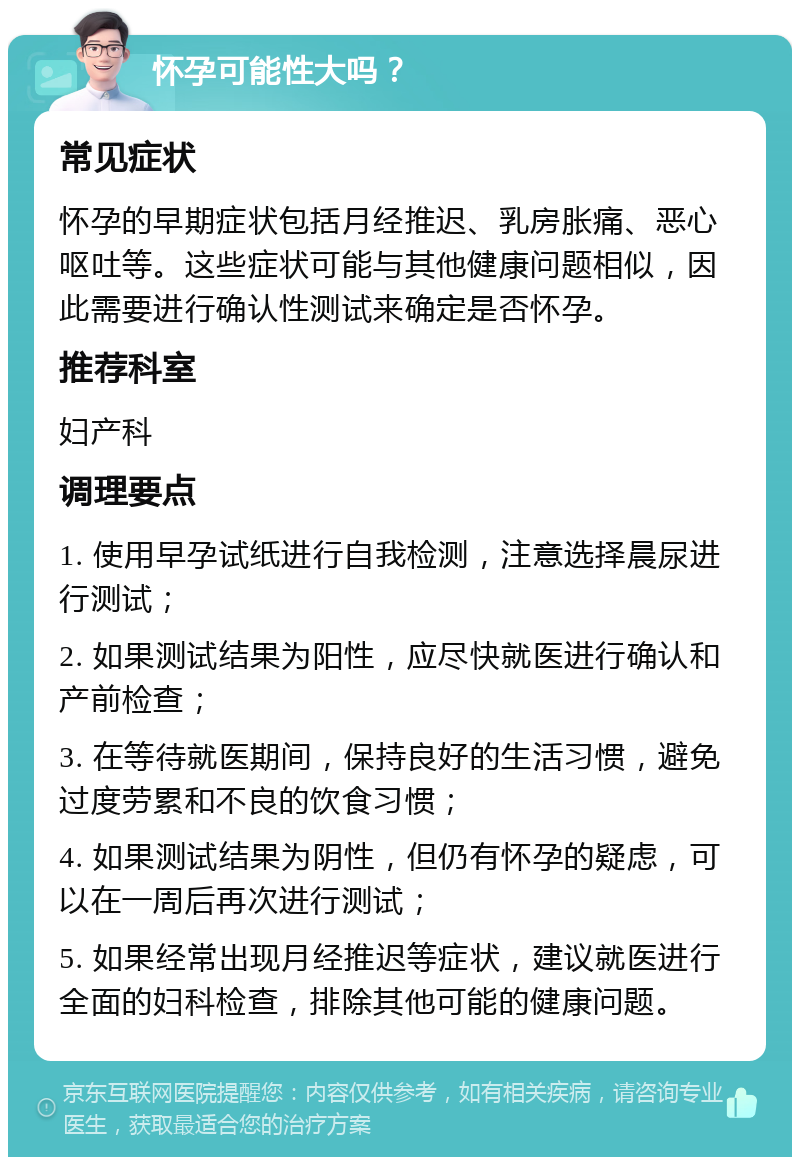 怀孕可能性大吗？ 常见症状 怀孕的早期症状包括月经推迟、乳房胀痛、恶心呕吐等。这些症状可能与其他健康问题相似，因此需要进行确认性测试来确定是否怀孕。 推荐科室 妇产科 调理要点 1. 使用早孕试纸进行自我检测，注意选择晨尿进行测试； 2. 如果测试结果为阳性，应尽快就医进行确认和产前检查； 3. 在等待就医期间，保持良好的生活习惯，避免过度劳累和不良的饮食习惯； 4. 如果测试结果为阴性，但仍有怀孕的疑虑，可以在一周后再次进行测试； 5. 如果经常出现月经推迟等症状，建议就医进行全面的妇科检查，排除其他可能的健康问题。