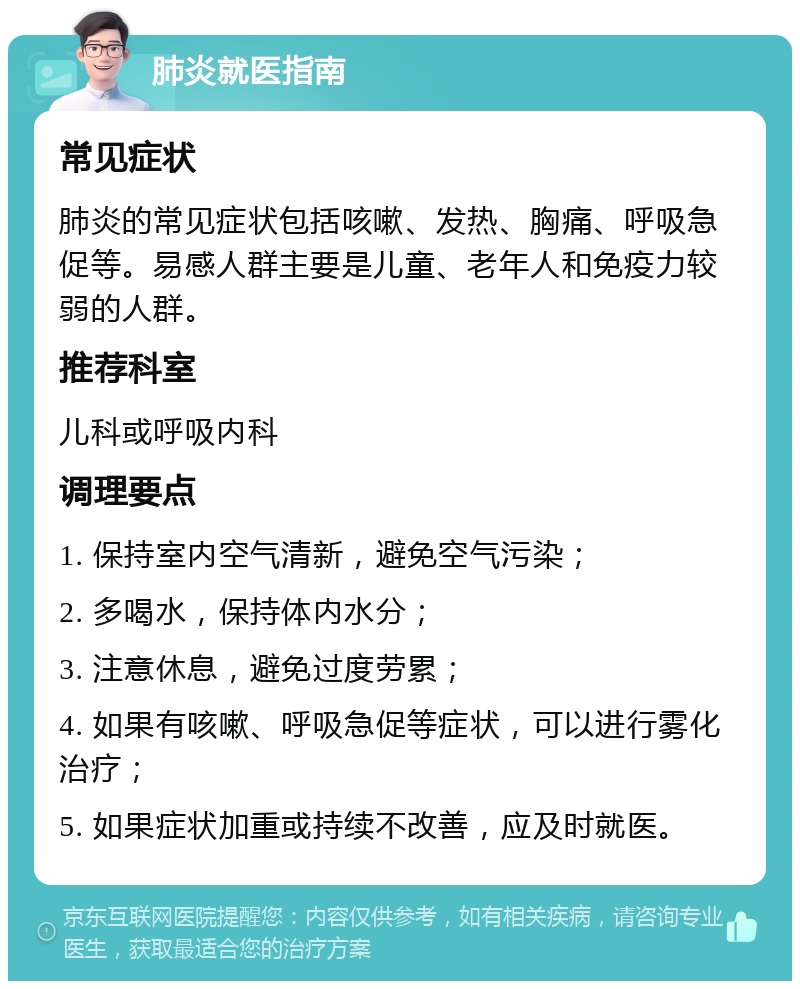 肺炎就医指南 常见症状 肺炎的常见症状包括咳嗽、发热、胸痛、呼吸急促等。易感人群主要是儿童、老年人和免疫力较弱的人群。 推荐科室 儿科或呼吸内科 调理要点 1. 保持室内空气清新，避免空气污染； 2. 多喝水，保持体内水分； 3. 注意休息，避免过度劳累； 4. 如果有咳嗽、呼吸急促等症状，可以进行雾化治疗； 5. 如果症状加重或持续不改善，应及时就医。