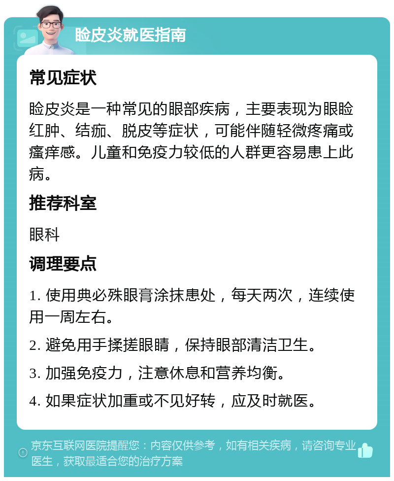 睑皮炎就医指南 常见症状 睑皮炎是一种常见的眼部疾病，主要表现为眼睑红肿、结痂、脱皮等症状，可能伴随轻微疼痛或瘙痒感。儿童和免疫力较低的人群更容易患上此病。 推荐科室 眼科 调理要点 1. 使用典必殊眼膏涂抹患处，每天两次，连续使用一周左右。 2. 避免用手揉搓眼睛，保持眼部清洁卫生。 3. 加强免疫力，注意休息和营养均衡。 4. 如果症状加重或不见好转，应及时就医。