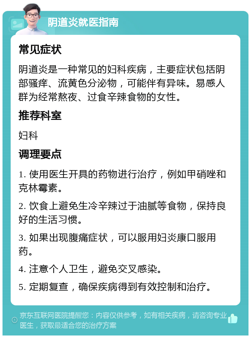 阴道炎就医指南 常见症状 阴道炎是一种常见的妇科疾病，主要症状包括阴部骚痒、流黄色分泌物，可能伴有异味。易感人群为经常熬夜、过食辛辣食物的女性。 推荐科室 妇科 调理要点 1. 使用医生开具的药物进行治疗，例如甲硝唑和克林霉素。 2. 饮食上避免生冷辛辣过于油腻等食物，保持良好的生活习惯。 3. 如果出现腹痛症状，可以服用妇炎康口服用药。 4. 注意个人卫生，避免交叉感染。 5. 定期复查，确保疾病得到有效控制和治疗。