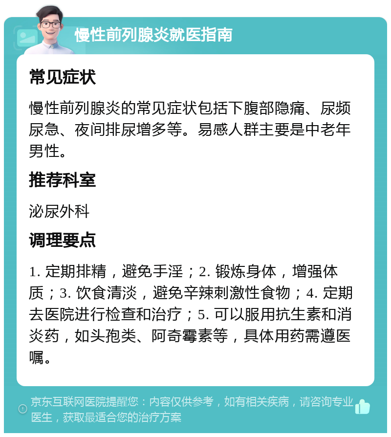 慢性前列腺炎就医指南 常见症状 慢性前列腺炎的常见症状包括下腹部隐痛、尿频尿急、夜间排尿增多等。易感人群主要是中老年男性。 推荐科室 泌尿外科 调理要点 1. 定期排精，避免手淫；2. 锻炼身体，增强体质；3. 饮食清淡，避免辛辣刺激性食物；4. 定期去医院进行检查和治疗；5. 可以服用抗生素和消炎药，如头孢类、阿奇霉素等，具体用药需遵医嘱。