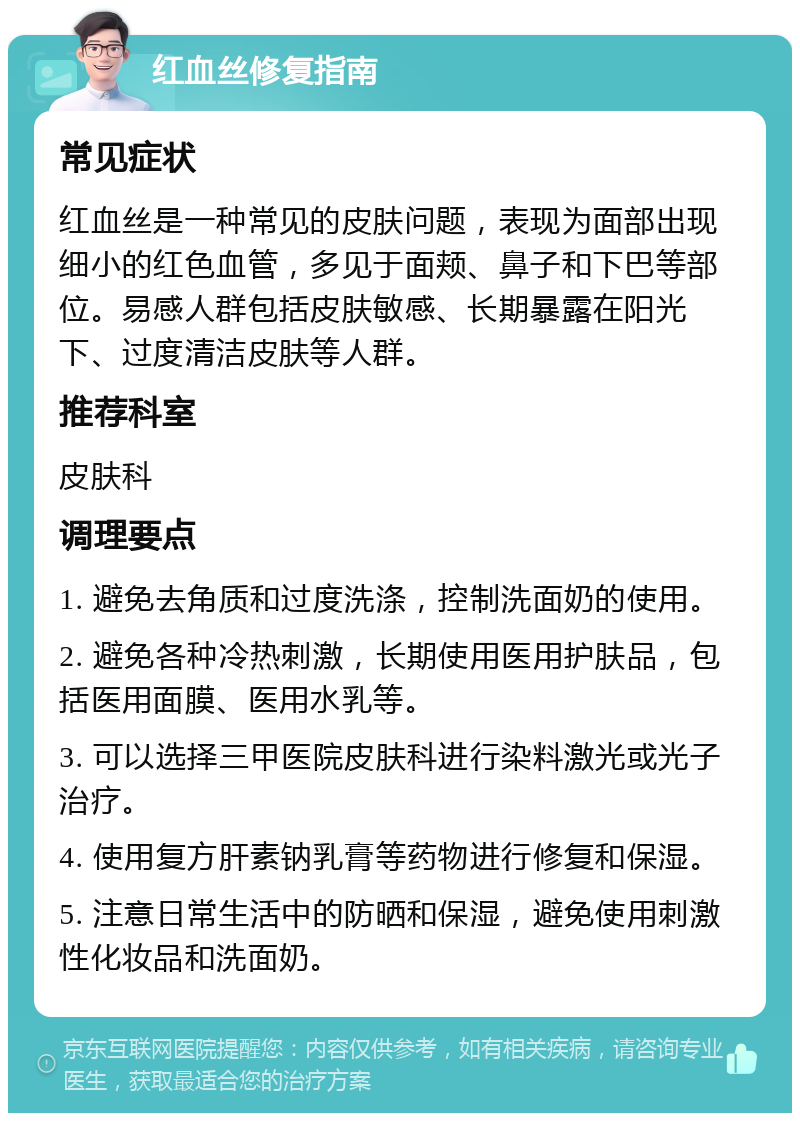 红血丝修复指南 常见症状 红血丝是一种常见的皮肤问题，表现为面部出现细小的红色血管，多见于面颊、鼻子和下巴等部位。易感人群包括皮肤敏感、长期暴露在阳光下、过度清洁皮肤等人群。 推荐科室 皮肤科 调理要点 1. 避免去角质和过度洗涤，控制洗面奶的使用。 2. 避免各种冷热刺激，长期使用医用护肤品，包括医用面膜、医用水乳等。 3. 可以选择三甲医院皮肤科进行染料激光或光子治疗。 4. 使用复方肝素钠乳膏等药物进行修复和保湿。 5. 注意日常生活中的防晒和保湿，避免使用刺激性化妆品和洗面奶。