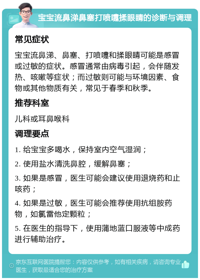 宝宝流鼻涕鼻塞打喷嚏揉眼睛的诊断与调理 常见症状 宝宝流鼻涕、鼻塞、打喷嚏和揉眼睛可能是感冒或过敏的症状。感冒通常由病毒引起，会伴随发热、咳嗽等症状；而过敏则可能与环境因素、食物或其他物质有关，常见于春季和秋季。 推荐科室 儿科或耳鼻喉科 调理要点 1. 给宝宝多喝水，保持室内空气湿润； 2. 使用盐水清洗鼻腔，缓解鼻塞； 3. 如果是感冒，医生可能会建议使用退烧药和止咳药； 4. 如果是过敏，医生可能会推荐使用抗组胺药物，如氯雷他定颗粒； 5. 在医生的指导下，使用蒲地蓝口服液等中成药进行辅助治疗。