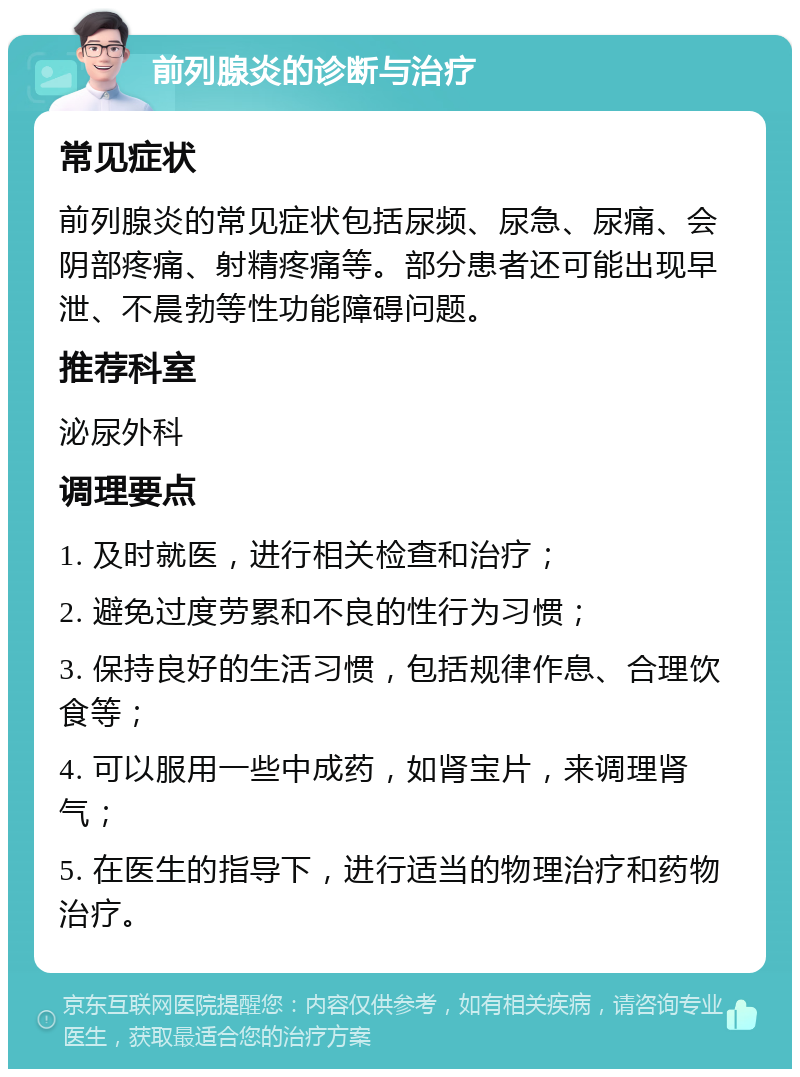 前列腺炎的诊断与治疗 常见症状 前列腺炎的常见症状包括尿频、尿急、尿痛、会阴部疼痛、射精疼痛等。部分患者还可能出现早泄、不晨勃等性功能障碍问题。 推荐科室 泌尿外科 调理要点 1. 及时就医，进行相关检查和治疗； 2. 避免过度劳累和不良的性行为习惯； 3. 保持良好的生活习惯，包括规律作息、合理饮食等； 4. 可以服用一些中成药，如肾宝片，来调理肾气； 5. 在医生的指导下，进行适当的物理治疗和药物治疗。