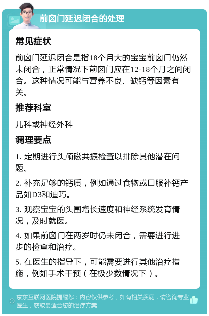 前囟门延迟闭合的处理 常见症状 前囟门延迟闭合是指18个月大的宝宝前囟门仍然未闭合，正常情况下前囟门应在12-18个月之间闭合。这种情况可能与营养不良、缺钙等因素有关。 推荐科室 儿科或神经外科 调理要点 1. 定期进行头颅磁共振检查以排除其他潜在问题。 2. 补充足够的钙质，例如通过食物或口服补钙产品如D3和迪巧。 3. 观察宝宝的头围增长速度和神经系统发育情况，及时就医。 4. 如果前囟门在两岁时仍未闭合，需要进行进一步的检查和治疗。 5. 在医生的指导下，可能需要进行其他治疗措施，例如手术干预（在极少数情况下）。