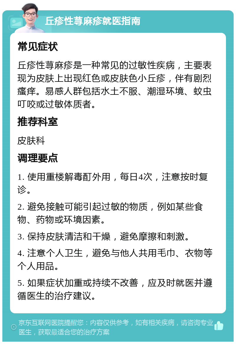 丘疹性荨麻疹就医指南 常见症状 丘疹性荨麻疹是一种常见的过敏性疾病，主要表现为皮肤上出现红色或皮肤色小丘疹，伴有剧烈瘙痒。易感人群包括水土不服、潮湿环境、蚊虫叮咬或过敏体质者。 推荐科室 皮肤科 调理要点 1. 使用重楼解毒酊外用，每日4次，注意按时复诊。 2. 避免接触可能引起过敏的物质，例如某些食物、药物或环境因素。 3. 保持皮肤清洁和干燥，避免摩擦和刺激。 4. 注意个人卫生，避免与他人共用毛巾、衣物等个人用品。 5. 如果症状加重或持续不改善，应及时就医并遵循医生的治疗建议。