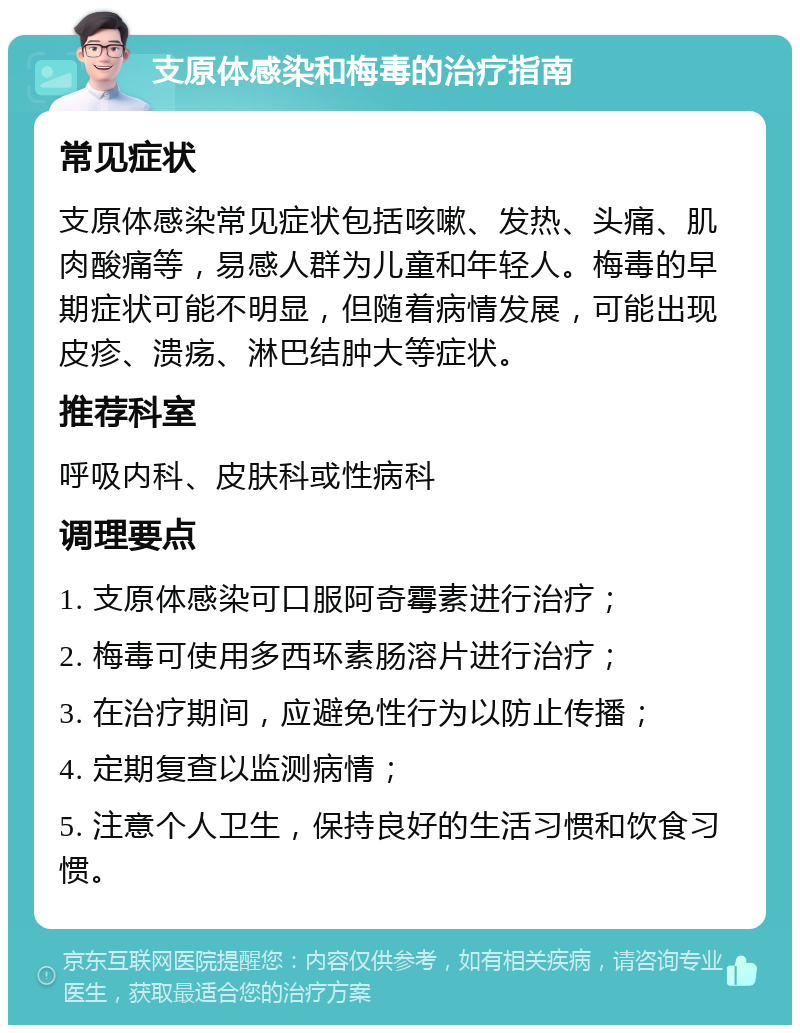 支原体感染和梅毒的治疗指南 常见症状 支原体感染常见症状包括咳嗽、发热、头痛、肌肉酸痛等，易感人群为儿童和年轻人。梅毒的早期症状可能不明显，但随着病情发展，可能出现皮疹、溃疡、淋巴结肿大等症状。 推荐科室 呼吸内科、皮肤科或性病科 调理要点 1. 支原体感染可口服阿奇霉素进行治疗； 2. 梅毒可使用多西环素肠溶片进行治疗； 3. 在治疗期间，应避免性行为以防止传播； 4. 定期复查以监测病情； 5. 注意个人卫生，保持良好的生活习惯和饮食习惯。