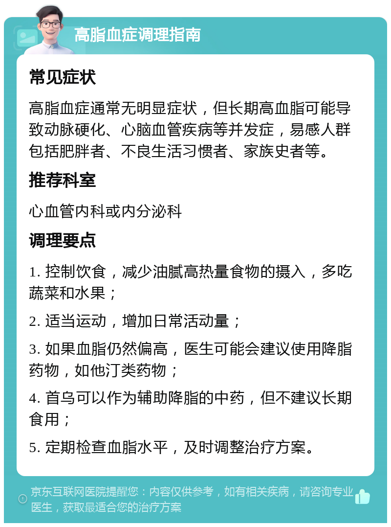 高脂血症调理指南 常见症状 高脂血症通常无明显症状，但长期高血脂可能导致动脉硬化、心脑血管疾病等并发症，易感人群包括肥胖者、不良生活习惯者、家族史者等。 推荐科室 心血管内科或内分泌科 调理要点 1. 控制饮食，减少油腻高热量食物的摄入，多吃蔬菜和水果； 2. 适当运动，增加日常活动量； 3. 如果血脂仍然偏高，医生可能会建议使用降脂药物，如他汀类药物； 4. 首乌可以作为辅助降脂的中药，但不建议长期食用； 5. 定期检查血脂水平，及时调整治疗方案。