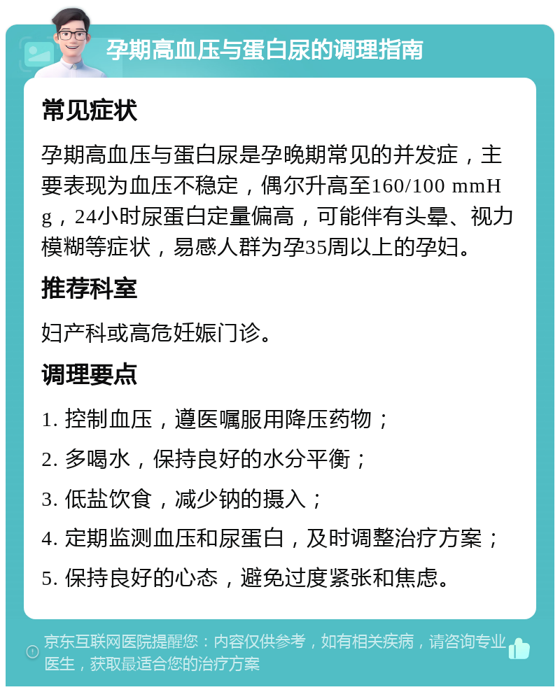 孕期高血压与蛋白尿的调理指南 常见症状 孕期高血压与蛋白尿是孕晚期常见的并发症，主要表现为血压不稳定，偶尔升高至160/100 mmHg，24小时尿蛋白定量偏高，可能伴有头晕、视力模糊等症状，易感人群为孕35周以上的孕妇。 推荐科室 妇产科或高危妊娠门诊。 调理要点 1. 控制血压，遵医嘱服用降压药物； 2. 多喝水，保持良好的水分平衡； 3. 低盐饮食，减少钠的摄入； 4. 定期监测血压和尿蛋白，及时调整治疗方案； 5. 保持良好的心态，避免过度紧张和焦虑。