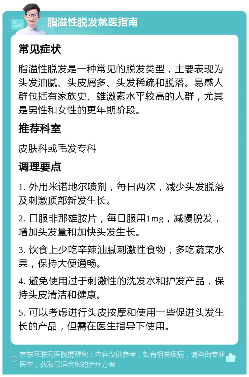 脂溢性脱发就医指南 常见症状 脂溢性脱发是一种常见的脱发类型，主要表现为头发油腻、头皮屑多、头发稀疏和脱落。易感人群包括有家族史、雄激素水平较高的人群，尤其是男性和女性的更年期阶段。 推荐科室 皮肤科或毛发专科 调理要点 1. 外用米诺地尔喷剂，每日两次，减少头发脱落及刺激顶部新发生长。 2. 口服非那雄胺片，每日服用1mg，减慢脱发，增加头发量和加快头发生长。 3. 饮食上少吃辛辣油腻刺激性食物，多吃蔬菜水果，保持大便通畅。 4. 避免使用过于刺激性的洗发水和护发产品，保持头皮清洁和健康。 5. 可以考虑进行头皮按摩和使用一些促进头发生长的产品，但需在医生指导下使用。