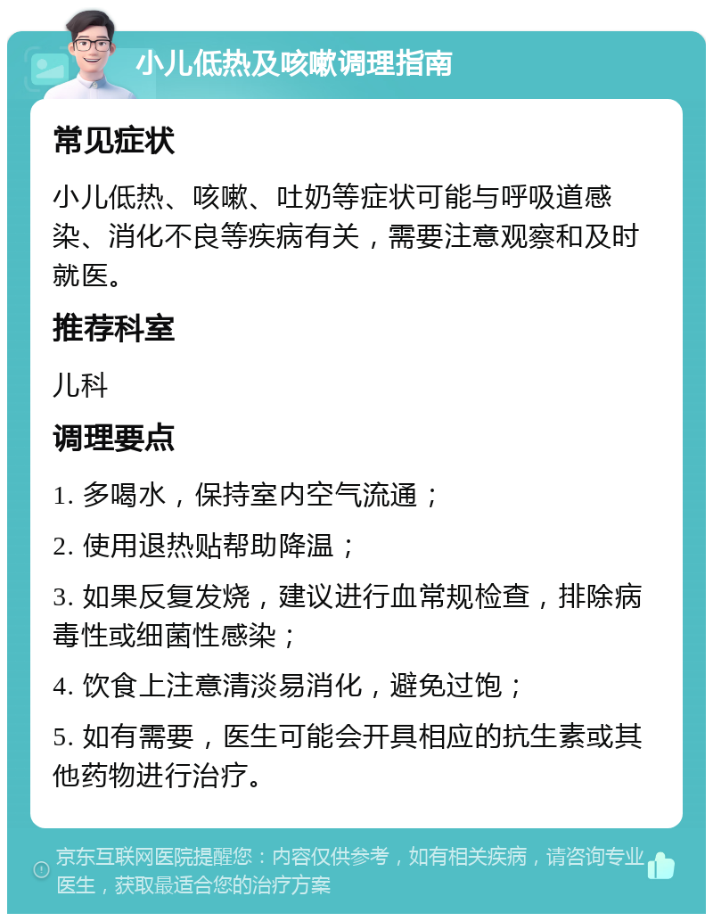 小儿低热及咳嗽调理指南 常见症状 小儿低热、咳嗽、吐奶等症状可能与呼吸道感染、消化不良等疾病有关，需要注意观察和及时就医。 推荐科室 儿科 调理要点 1. 多喝水，保持室内空气流通； 2. 使用退热贴帮助降温； 3. 如果反复发烧，建议进行血常规检查，排除病毒性或细菌性感染； 4. 饮食上注意清淡易消化，避免过饱； 5. 如有需要，医生可能会开具相应的抗生素或其他药物进行治疗。