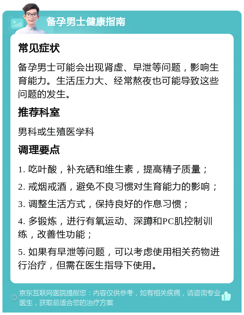 备孕男士健康指南 常见症状 备孕男士可能会出现肾虚、早泄等问题，影响生育能力。生活压力大、经常熬夜也可能导致这些问题的发生。 推荐科室 男科或生殖医学科 调理要点 1. 吃叶酸，补充硒和维生素，提高精子质量； 2. 戒烟戒酒，避免不良习惯对生育能力的影响； 3. 调整生活方式，保持良好的作息习惯； 4. 多锻炼，进行有氧运动、深蹲和PC肌控制训练，改善性功能； 5. 如果有早泄等问题，可以考虑使用相关药物进行治疗，但需在医生指导下使用。