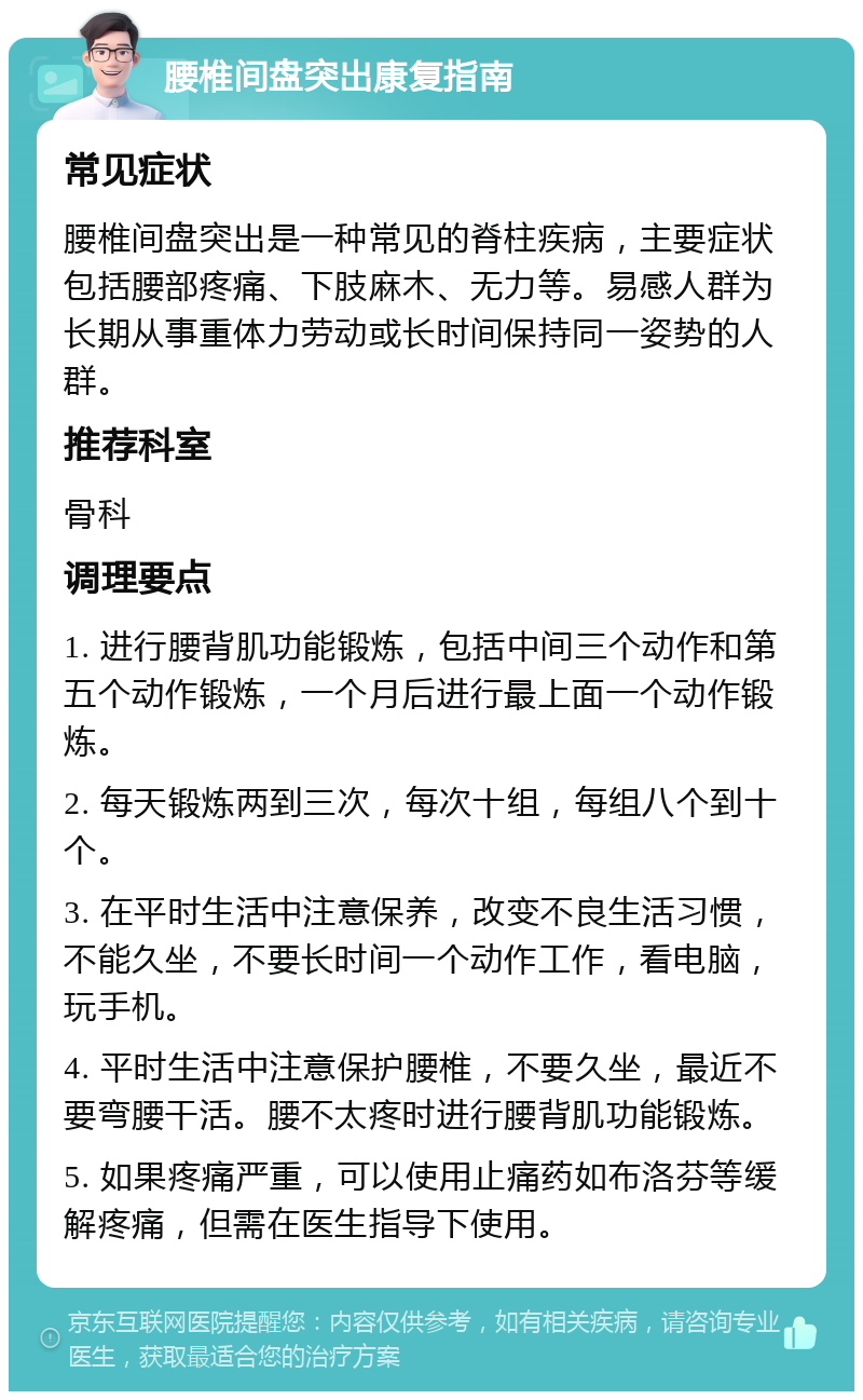 腰椎间盘突出康复指南 常见症状 腰椎间盘突出是一种常见的脊柱疾病，主要症状包括腰部疼痛、下肢麻木、无力等。易感人群为长期从事重体力劳动或长时间保持同一姿势的人群。 推荐科室 骨科 调理要点 1. 进行腰背肌功能锻炼，包括中间三个动作和第五个动作锻炼，一个月后进行最上面一个动作锻炼。 2. 每天锻炼两到三次，每次十组，每组八个到十个。 3. 在平时生活中注意保养，改变不良生活习惯，不能久坐，不要长时间一个动作工作，看电脑，玩手机。 4. 平时生活中注意保护腰椎，不要久坐，最近不要弯腰干活。腰不太疼时进行腰背肌功能锻炼。 5. 如果疼痛严重，可以使用止痛药如布洛芬等缓解疼痛，但需在医生指导下使用。