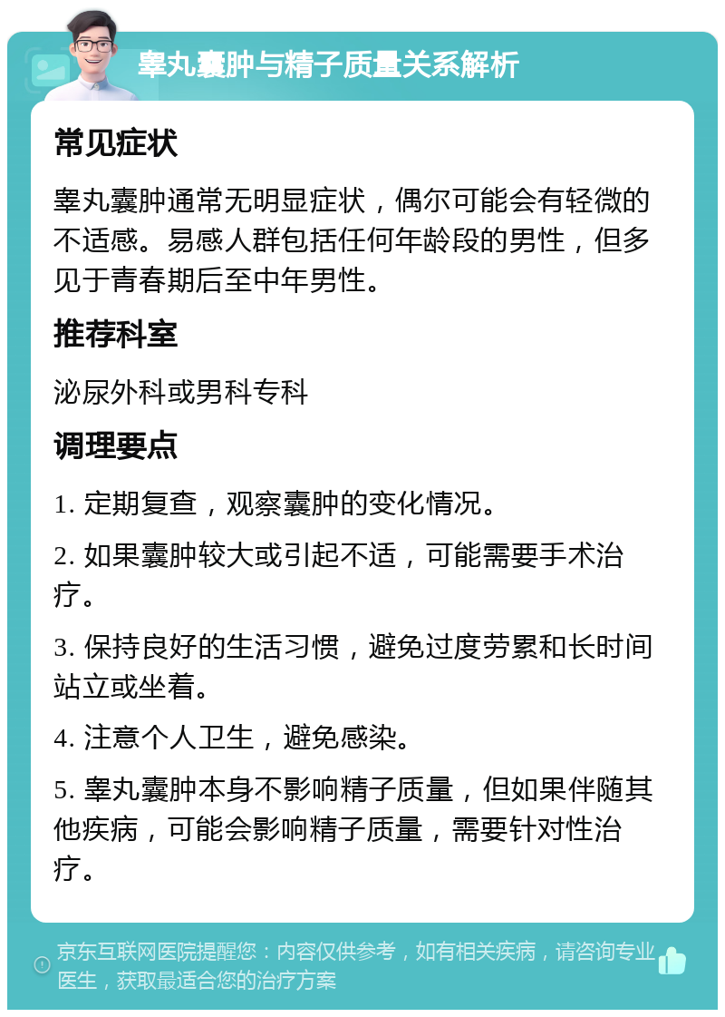 睾丸囊肿与精子质量关系解析 常见症状 睾丸囊肿通常无明显症状，偶尔可能会有轻微的不适感。易感人群包括任何年龄段的男性，但多见于青春期后至中年男性。 推荐科室 泌尿外科或男科专科 调理要点 1. 定期复查，观察囊肿的变化情况。 2. 如果囊肿较大或引起不适，可能需要手术治疗。 3. 保持良好的生活习惯，避免过度劳累和长时间站立或坐着。 4. 注意个人卫生，避免感染。 5. 睾丸囊肿本身不影响精子质量，但如果伴随其他疾病，可能会影响精子质量，需要针对性治疗。