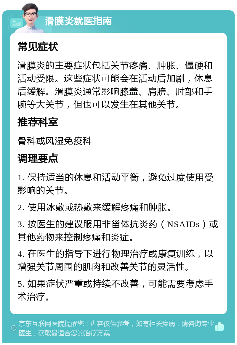 滑膜炎就医指南 常见症状 滑膜炎的主要症状包括关节疼痛、肿胀、僵硬和活动受限。这些症状可能会在活动后加剧，休息后缓解。滑膜炎通常影响膝盖、肩膀、肘部和手腕等大关节，但也可以发生在其他关节。 推荐科室 骨科或风湿免疫科 调理要点 1. 保持适当的休息和活动平衡，避免过度使用受影响的关节。 2. 使用冰敷或热敷来缓解疼痛和肿胀。 3. 按医生的建议服用非甾体抗炎药（NSAIDs）或其他药物来控制疼痛和炎症。 4. 在医生的指导下进行物理治疗或康复训练，以增强关节周围的肌肉和改善关节的灵活性。 5. 如果症状严重或持续不改善，可能需要考虑手术治疗。