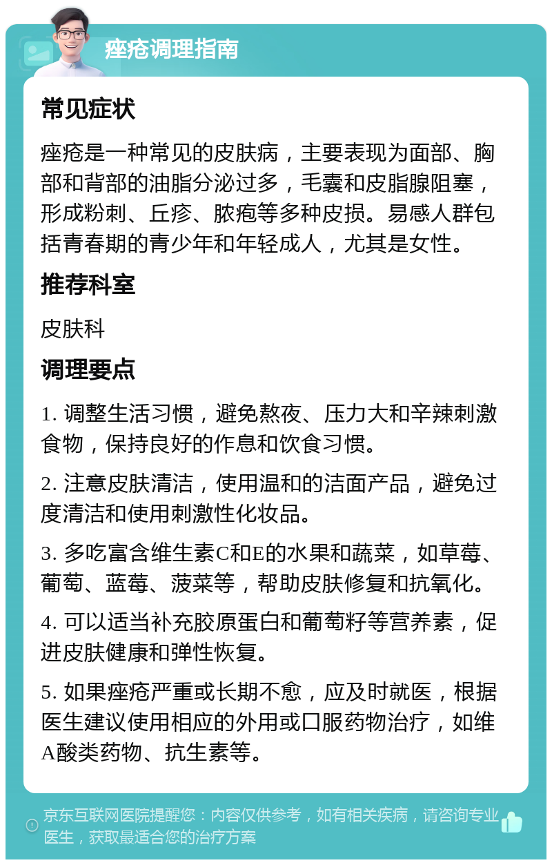 痤疮调理指南 常见症状 痤疮是一种常见的皮肤病，主要表现为面部、胸部和背部的油脂分泌过多，毛囊和皮脂腺阻塞，形成粉刺、丘疹、脓疱等多种皮损。易感人群包括青春期的青少年和年轻成人，尤其是女性。 推荐科室 皮肤科 调理要点 1. 调整生活习惯，避免熬夜、压力大和辛辣刺激食物，保持良好的作息和饮食习惯。 2. 注意皮肤清洁，使用温和的洁面产品，避免过度清洁和使用刺激性化妆品。 3. 多吃富含维生素C和E的水果和蔬菜，如草莓、葡萄、蓝莓、菠菜等，帮助皮肤修复和抗氧化。 4. 可以适当补充胶原蛋白和葡萄籽等营养素，促进皮肤健康和弹性恢复。 5. 如果痤疮严重或长期不愈，应及时就医，根据医生建议使用相应的外用或口服药物治疗，如维A酸类药物、抗生素等。