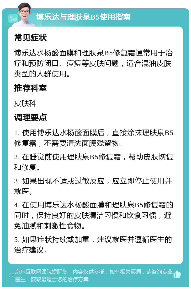 博乐达与理肤泉B5使用指南 常见症状 博乐达水杨酸面膜和理肤泉B5修复霜通常用于治疗和预防闭口、痘痘等皮肤问题，适合混油皮肤类型的人群使用。 推荐科室 皮肤科 调理要点 1. 使用博乐达水杨酸面膜后，直接涂抹理肤泉B5修复霜，不需要清洗面膜残留物。 2. 在睡觉前使用理肤泉B5修复霜，帮助皮肤恢复和修复。 3. 如果出现不适或过敏反应，应立即停止使用并就医。 4. 在使用博乐达水杨酸面膜和理肤泉B5修复霜的同时，保持良好的皮肤清洁习惯和饮食习惯，避免油腻和刺激性食物。 5. 如果症状持续或加重，建议就医并遵循医生的治疗建议。