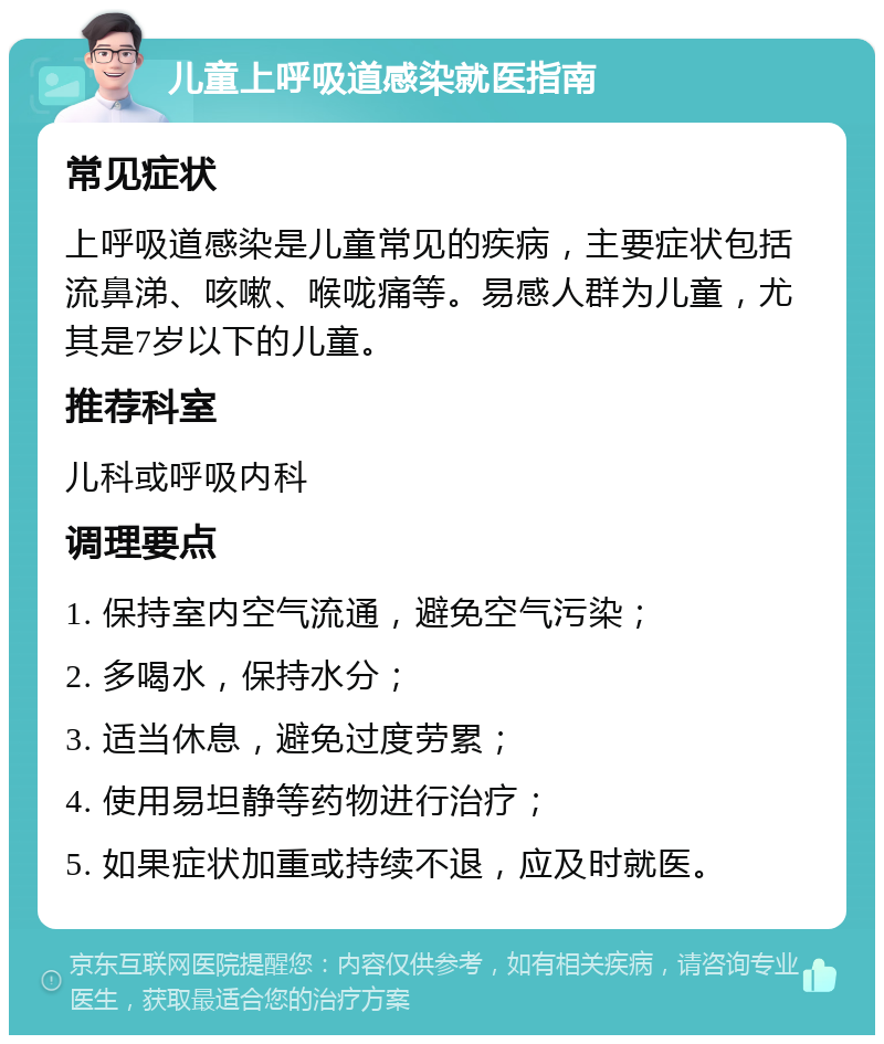 儿童上呼吸道感染就医指南 常见症状 上呼吸道感染是儿童常见的疾病，主要症状包括流鼻涕、咳嗽、喉咙痛等。易感人群为儿童，尤其是7岁以下的儿童。 推荐科室 儿科或呼吸内科 调理要点 1. 保持室内空气流通，避免空气污染； 2. 多喝水，保持水分； 3. 适当休息，避免过度劳累； 4. 使用易坦静等药物进行治疗； 5. 如果症状加重或持续不退，应及时就医。