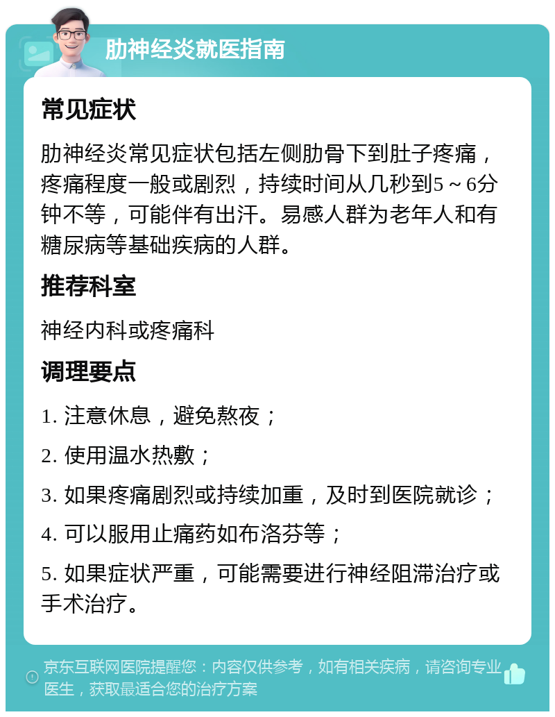 肋神经炎就医指南 常见症状 肋神经炎常见症状包括左侧肋骨下到肚子疼痛，疼痛程度一般或剧烈，持续时间从几秒到5～6分钟不等，可能伴有出汗。易感人群为老年人和有糖尿病等基础疾病的人群。 推荐科室 神经内科或疼痛科 调理要点 1. 注意休息，避免熬夜； 2. 使用温水热敷； 3. 如果疼痛剧烈或持续加重，及时到医院就诊； 4. 可以服用止痛药如布洛芬等； 5. 如果症状严重，可能需要进行神经阻滞治疗或手术治疗。