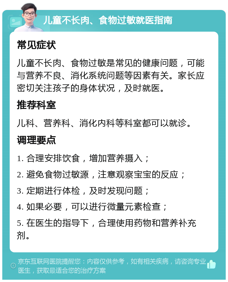 儿童不长肉、食物过敏就医指南 常见症状 儿童不长肉、食物过敏是常见的健康问题，可能与营养不良、消化系统问题等因素有关。家长应密切关注孩子的身体状况，及时就医。 推荐科室 儿科、营养科、消化内科等科室都可以就诊。 调理要点 1. 合理安排饮食，增加营养摄入； 2. 避免食物过敏源，注意观察宝宝的反应； 3. 定期进行体检，及时发现问题； 4. 如果必要，可以进行微量元素检查； 5. 在医生的指导下，合理使用药物和营养补充剂。