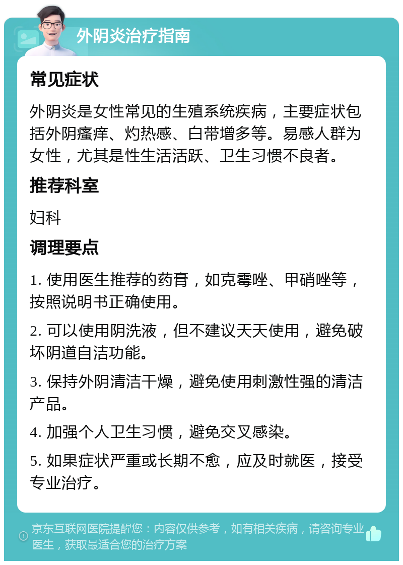 外阴炎治疗指南 常见症状 外阴炎是女性常见的生殖系统疾病，主要症状包括外阴瘙痒、灼热感、白带增多等。易感人群为女性，尤其是性生活活跃、卫生习惯不良者。 推荐科室 妇科 调理要点 1. 使用医生推荐的药膏，如克霉唑、甲硝唑等，按照说明书正确使用。 2. 可以使用阴洗液，但不建议天天使用，避免破坏阴道自洁功能。 3. 保持外阴清洁干燥，避免使用刺激性强的清洁产品。 4. 加强个人卫生习惯，避免交叉感染。 5. 如果症状严重或长期不愈，应及时就医，接受专业治疗。