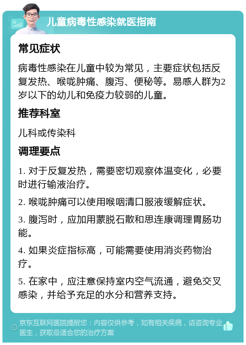 儿童病毒性感染就医指南 常见症状 病毒性感染在儿童中较为常见，主要症状包括反复发热、喉咙肿痛、腹泻、便秘等。易感人群为2岁以下的幼儿和免疫力较弱的儿童。 推荐科室 儿科或传染科 调理要点 1. 对于反复发热，需要密切观察体温变化，必要时进行输液治疗。 2. 喉咙肿痛可以使用喉咽清口服液缓解症状。 3. 腹泻时，应加用蒙脱石散和思连康调理胃肠功能。 4. 如果炎症指标高，可能需要使用消炎药物治疗。 5. 在家中，应注意保持室内空气流通，避免交叉感染，并给予充足的水分和营养支持。