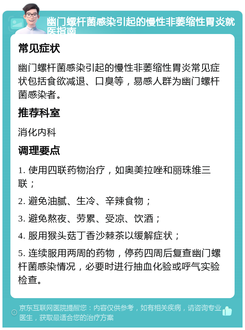 幽门螺杆菌感染引起的慢性非萎缩性胃炎就医指南 常见症状 幽门螺杆菌感染引起的慢性非萎缩性胃炎常见症状包括食欲减退、口臭等，易感人群为幽门螺杆菌感染者。 推荐科室 消化内科 调理要点 1. 使用四联药物治疗，如奥美拉唑和丽珠维三联； 2. 避免油腻、生冷、辛辣食物； 3. 避免熬夜、劳累、受凉、饮酒； 4. 服用猴头菇丁香沙棘茶以缓解症状； 5. 连续服用两周的药物，停药四周后复查幽门螺杆菌感染情况，必要时进行抽血化验或呼气实验检查。