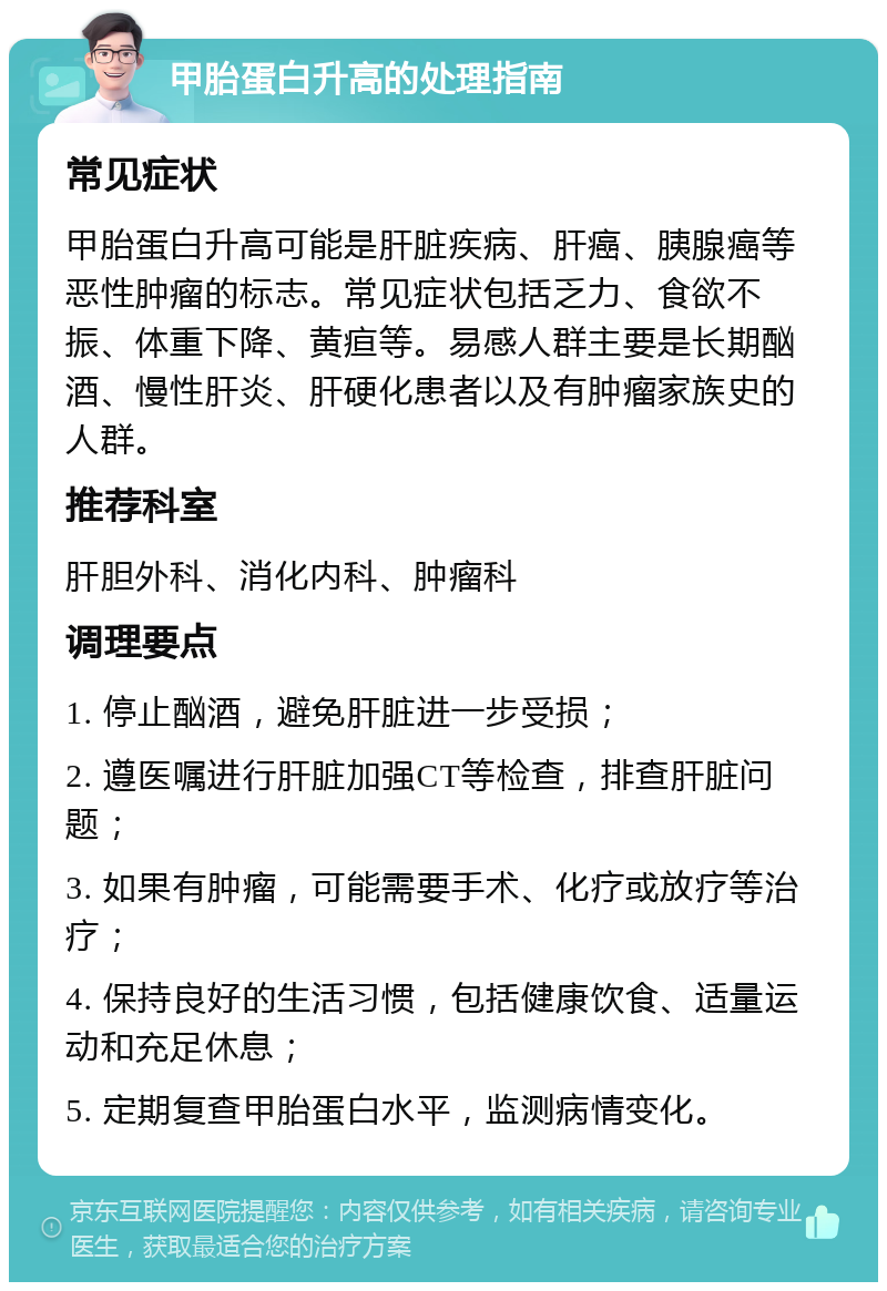 甲胎蛋白升高的处理指南 常见症状 甲胎蛋白升高可能是肝脏疾病、肝癌、胰腺癌等恶性肿瘤的标志。常见症状包括乏力、食欲不振、体重下降、黄疸等。易感人群主要是长期酗酒、慢性肝炎、肝硬化患者以及有肿瘤家族史的人群。 推荐科室 肝胆外科、消化内科、肿瘤科 调理要点 1. 停止酗酒，避免肝脏进一步受损； 2. 遵医嘱进行肝脏加强CT等检查，排查肝脏问题； 3. 如果有肿瘤，可能需要手术、化疗或放疗等治疗； 4. 保持良好的生活习惯，包括健康饮食、适量运动和充足休息； 5. 定期复查甲胎蛋白水平，监测病情变化。