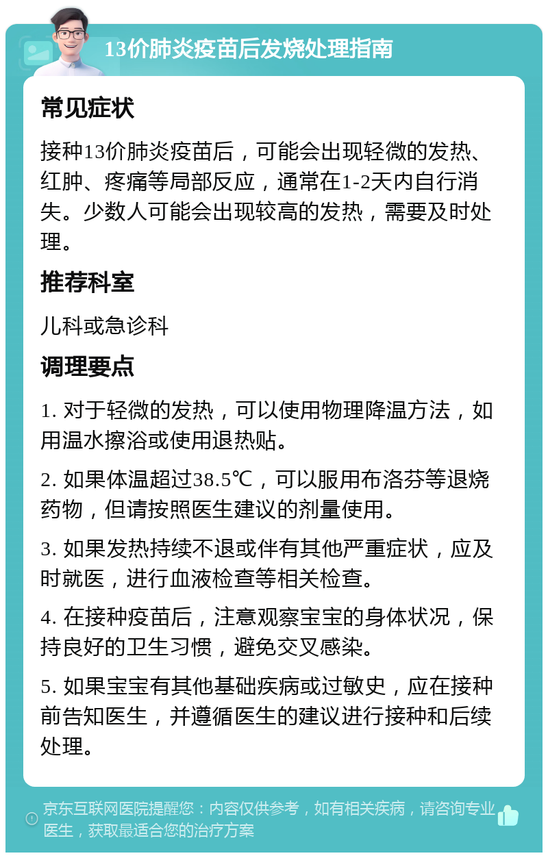 13价肺炎疫苗后发烧处理指南 常见症状 接种13价肺炎疫苗后，可能会出现轻微的发热、红肿、疼痛等局部反应，通常在1-2天内自行消失。少数人可能会出现较高的发热，需要及时处理。 推荐科室 儿科或急诊科 调理要点 1. 对于轻微的发热，可以使用物理降温方法，如用温水擦浴或使用退热贴。 2. 如果体温超过38.5℃，可以服用布洛芬等退烧药物，但请按照医生建议的剂量使用。 3. 如果发热持续不退或伴有其他严重症状，应及时就医，进行血液检查等相关检查。 4. 在接种疫苗后，注意观察宝宝的身体状况，保持良好的卫生习惯，避免交叉感染。 5. 如果宝宝有其他基础疾病或过敏史，应在接种前告知医生，并遵循医生的建议进行接种和后续处理。