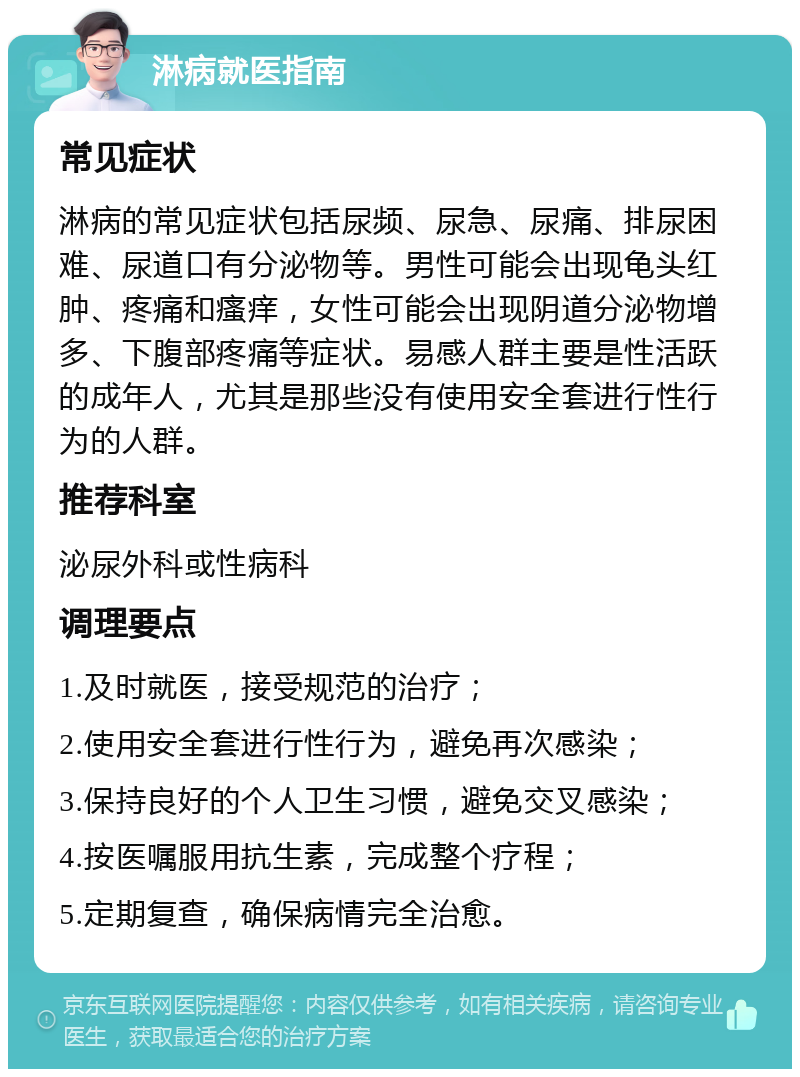 淋病就医指南 常见症状 淋病的常见症状包括尿频、尿急、尿痛、排尿困难、尿道口有分泌物等。男性可能会出现龟头红肿、疼痛和瘙痒，女性可能会出现阴道分泌物增多、下腹部疼痛等症状。易感人群主要是性活跃的成年人，尤其是那些没有使用安全套进行性行为的人群。 推荐科室 泌尿外科或性病科 调理要点 1.及时就医，接受规范的治疗； 2.使用安全套进行性行为，避免再次感染； 3.保持良好的个人卫生习惯，避免交叉感染； 4.按医嘱服用抗生素，完成整个疗程； 5.定期复查，确保病情完全治愈。