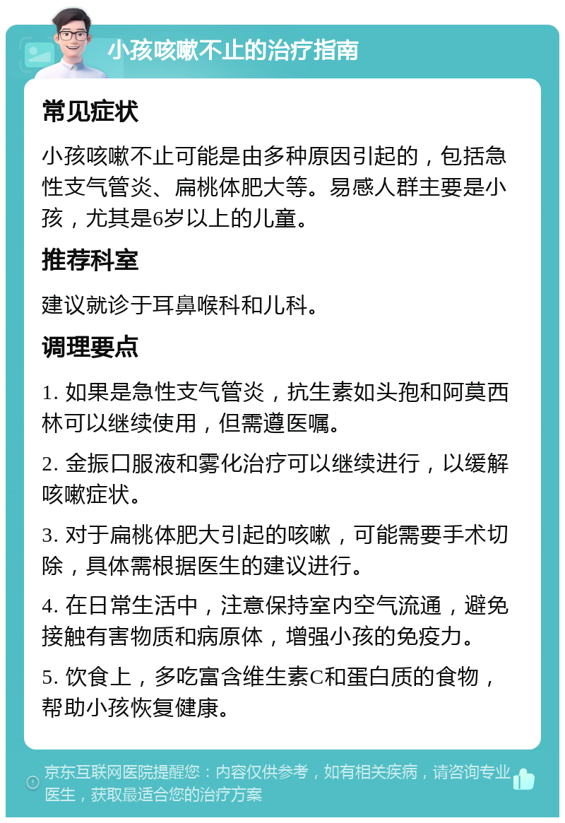 小孩咳嗽不止的治疗指南 常见症状 小孩咳嗽不止可能是由多种原因引起的，包括急性支气管炎、扁桃体肥大等。易感人群主要是小孩，尤其是6岁以上的儿童。 推荐科室 建议就诊于耳鼻喉科和儿科。 调理要点 1. 如果是急性支气管炎，抗生素如头孢和阿莫西林可以继续使用，但需遵医嘱。 2. 金振口服液和雾化治疗可以继续进行，以缓解咳嗽症状。 3. 对于扁桃体肥大引起的咳嗽，可能需要手术切除，具体需根据医生的建议进行。 4. 在日常生活中，注意保持室内空气流通，避免接触有害物质和病原体，增强小孩的免疫力。 5. 饮食上，多吃富含维生素C和蛋白质的食物，帮助小孩恢复健康。