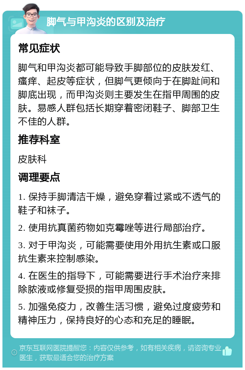 脚气与甲沟炎的区别及治疗 常见症状 脚气和甲沟炎都可能导致手脚部位的皮肤发红、瘙痒、起皮等症状，但脚气更倾向于在脚趾间和脚底出现，而甲沟炎则主要发生在指甲周围的皮肤。易感人群包括长期穿着密闭鞋子、脚部卫生不佳的人群。 推荐科室 皮肤科 调理要点 1. 保持手脚清洁干燥，避免穿着过紧或不透气的鞋子和袜子。 2. 使用抗真菌药物如克霉唑等进行局部治疗。 3. 对于甲沟炎，可能需要使用外用抗生素或口服抗生素来控制感染。 4. 在医生的指导下，可能需要进行手术治疗来排除脓液或修复受损的指甲周围皮肤。 5. 加强免疫力，改善生活习惯，避免过度疲劳和精神压力，保持良好的心态和充足的睡眠。