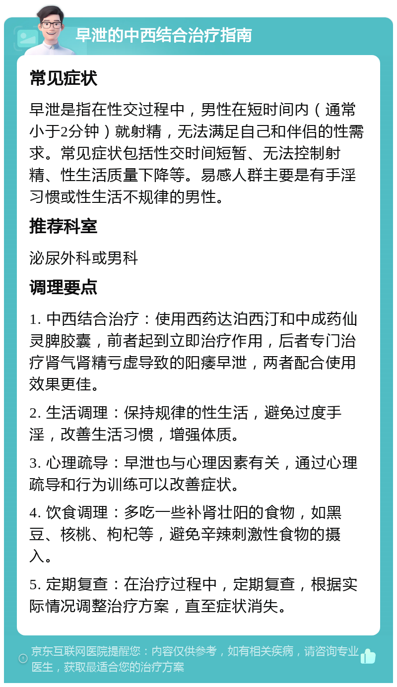 早泄的中西结合治疗指南 常见症状 早泄是指在性交过程中，男性在短时间内（通常小于2分钟）就射精，无法满足自己和伴侣的性需求。常见症状包括性交时间短暂、无法控制射精、性生活质量下降等。易感人群主要是有手淫习惯或性生活不规律的男性。 推荐科室 泌尿外科或男科 调理要点 1. 中西结合治疗：使用西药达泊西汀和中成药仙灵脾胶囊，前者起到立即治疗作用，后者专门治疗肾气肾精亏虚导致的阳痿早泄，两者配合使用效果更佳。 2. 生活调理：保持规律的性生活，避免过度手淫，改善生活习惯，增强体质。 3. 心理疏导：早泄也与心理因素有关，通过心理疏导和行为训练可以改善症状。 4. 饮食调理：多吃一些补肾壮阳的食物，如黑豆、核桃、枸杞等，避免辛辣刺激性食物的摄入。 5. 定期复查：在治疗过程中，定期复查，根据实际情况调整治疗方案，直至症状消失。