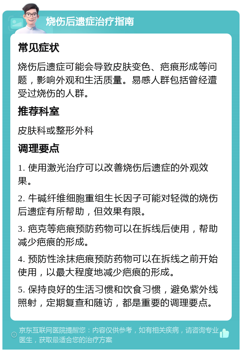 烧伤后遗症治疗指南 常见症状 烧伤后遗症可能会导致皮肤变色、疤痕形成等问题，影响外观和生活质量。易感人群包括曾经遭受过烧伤的人群。 推荐科室 皮肤科或整形外科 调理要点 1. 使用激光治疗可以改善烧伤后遗症的外观效果。 2. 牛碱纤维细胞重组生长因子可能对轻微的烧伤后遗症有所帮助，但效果有限。 3. 疤克等疤痕预防药物可以在拆线后使用，帮助减少疤痕的形成。 4. 预防性涂抹疤痕预防药物可以在拆线之前开始使用，以最大程度地减少疤痕的形成。 5. 保持良好的生活习惯和饮食习惯，避免紫外线照射，定期复查和随访，都是重要的调理要点。