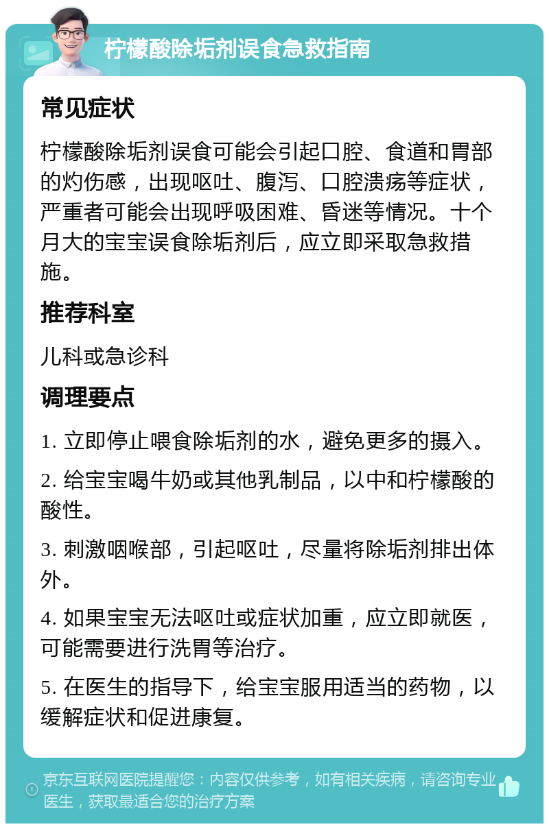 柠檬酸除垢剂误食急救指南 常见症状 柠檬酸除垢剂误食可能会引起口腔、食道和胃部的灼伤感，出现呕吐、腹泻、口腔溃疡等症状，严重者可能会出现呼吸困难、昏迷等情况。十个月大的宝宝误食除垢剂后，应立即采取急救措施。 推荐科室 儿科或急诊科 调理要点 1. 立即停止喂食除垢剂的水，避免更多的摄入。 2. 给宝宝喝牛奶或其他乳制品，以中和柠檬酸的酸性。 3. 刺激咽喉部，引起呕吐，尽量将除垢剂排出体外。 4. 如果宝宝无法呕吐或症状加重，应立即就医，可能需要进行洗胃等治疗。 5. 在医生的指导下，给宝宝服用适当的药物，以缓解症状和促进康复。