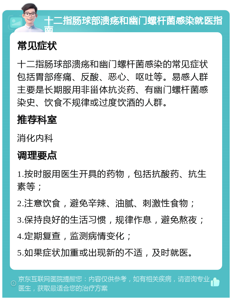 十二指肠球部溃疡和幽门螺杆菌感染就医指南 常见症状 十二指肠球部溃疡和幽门螺杆菌感染的常见症状包括胃部疼痛、反酸、恶心、呕吐等。易感人群主要是长期服用非甾体抗炎药、有幽门螺杆菌感染史、饮食不规律或过度饮酒的人群。 推荐科室 消化内科 调理要点 1.按时服用医生开具的药物，包括抗酸药、抗生素等； 2.注意饮食，避免辛辣、油腻、刺激性食物； 3.保持良好的生活习惯，规律作息，避免熬夜； 4.定期复查，监测病情变化； 5.如果症状加重或出现新的不适，及时就医。