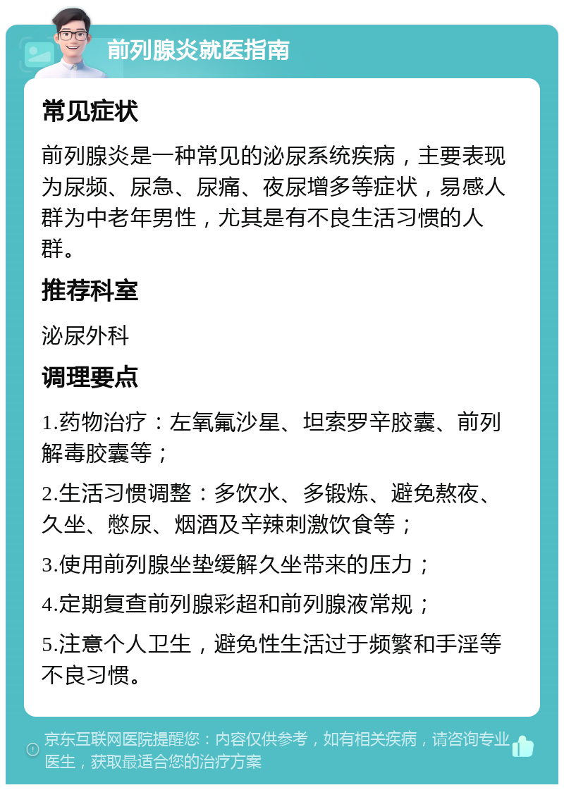 前列腺炎就医指南 常见症状 前列腺炎是一种常见的泌尿系统疾病，主要表现为尿频、尿急、尿痛、夜尿增多等症状，易感人群为中老年男性，尤其是有不良生活习惯的人群。 推荐科室 泌尿外科 调理要点 1.药物治疗：左氧氟沙星、坦索罗辛胶囊、前列解毒胶囊等； 2.生活习惯调整：多饮水、多锻炼、避免熬夜、久坐、憋尿、烟酒及辛辣刺激饮食等； 3.使用前列腺坐垫缓解久坐带来的压力； 4.定期复查前列腺彩超和前列腺液常规； 5.注意个人卫生，避免性生活过于频繁和手淫等不良习惯。